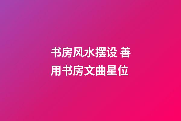 书房风水摆设 善用书房文曲星位